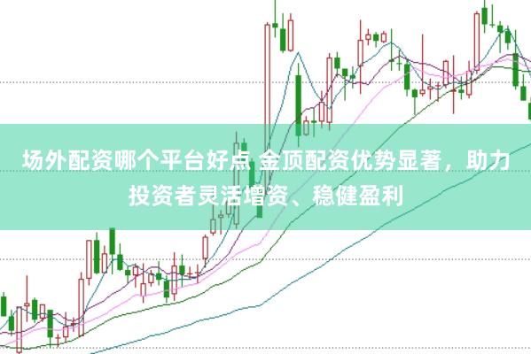 场外配资哪个平台好点 金顶配资优势显著，助力投资者灵活增资、稳健盈利