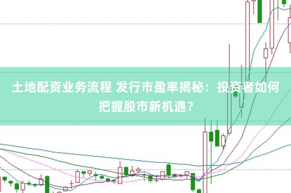 土地配资业务流程 发行市盈率揭秘：投资者如何把握股市新机遇？