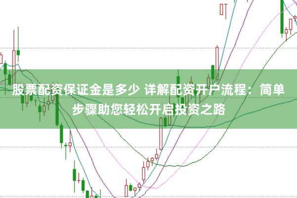 股票配资保证金是多少 详解配资开户流程：简单步骤助您轻松开启投资之路