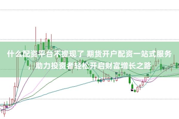什么配资平台不提现了 期货开户配资一站式服务，助力投资者轻松开启财富增长之路