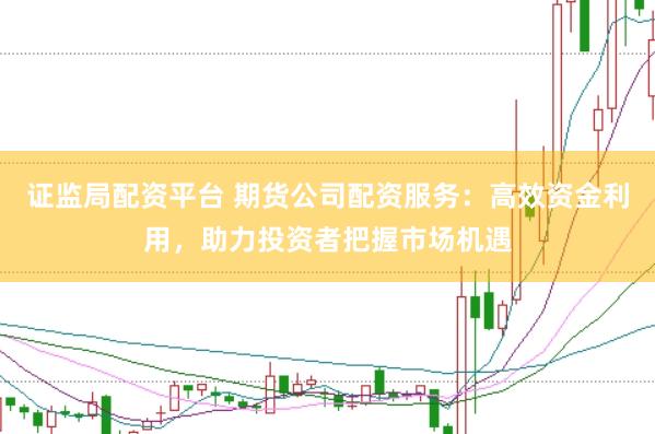 证监局配资平台 期货公司配资服务：高效资金利用，助力投资者把握市场机遇