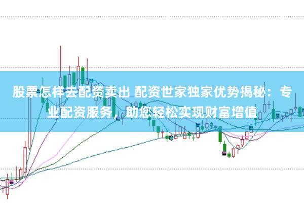 股票怎样去配资卖出 配资世家独家优势揭秘：专业配资服务，助您轻松实现财富增值