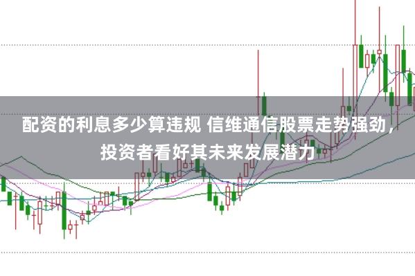 配资的利息多少算违规 信维通信股票走势强劲，投资者看好其未来发展潜力