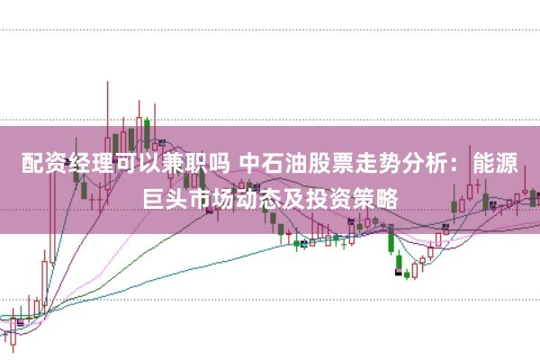 配资经理可以兼职吗 中石油股票走势分析：能源巨头市场动态及投资策略