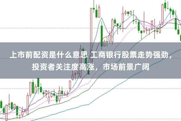 上市前配资是什么意思 工商银行股票走势强劲，投资者关注度高涨，市场前景广阔