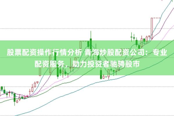 股票配资操作行情分析 青海炒股配资公司：专业配资服务，助力投资者驰骋股市