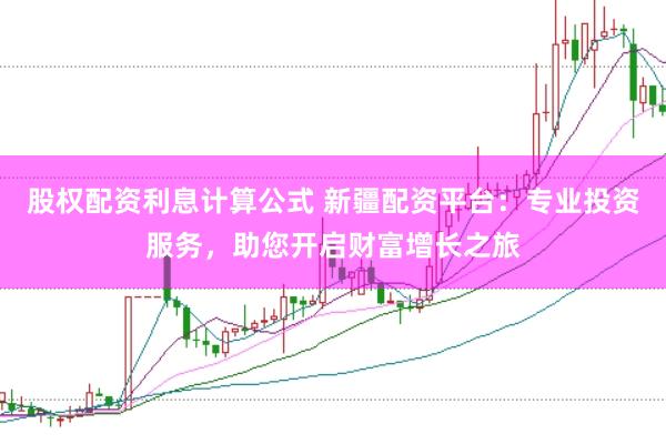 股权配资利息计算公式 新疆配资平台：专业投资服务，助您开启财富增长之旅