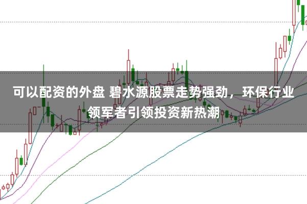 可以配资的外盘 碧水源股票走势强劲，环保行业领军者引领投资新热潮