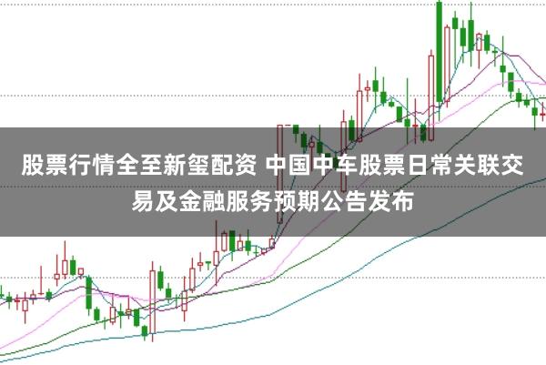 股票行情全至新玺配资 中国中车股票日常关联交易及金融服务预期公告发布