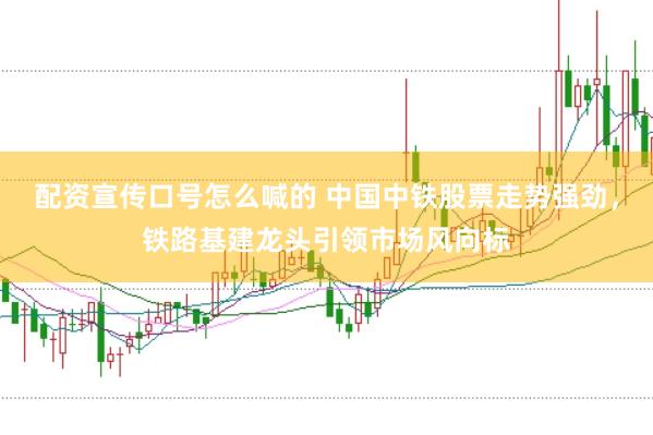 配资宣传口号怎么喊的 中国中铁股票走势强劲，铁路基建龙头引领市场风向标