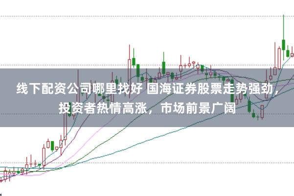 线下配资公司哪里找好 国海证券股票走势强劲，投资者热情高涨，市场前景广阔