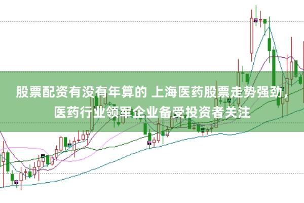 股票配资有没有年算的 上海医药股票走势强劲，医药行业领军企业备受投资者关注