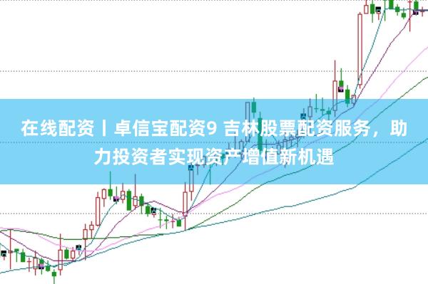 在线配资丨卓信宝配资9 吉林股票配资服务，助力投资者实现资产增值新机遇