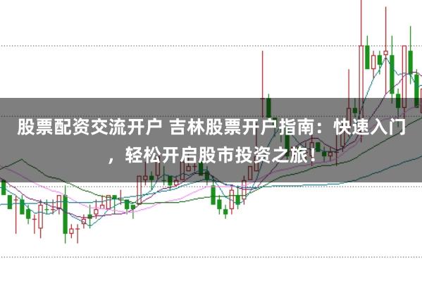 股票配资交流开户 吉林股票开户指南：快速入门，轻松开启股市投资之旅！
