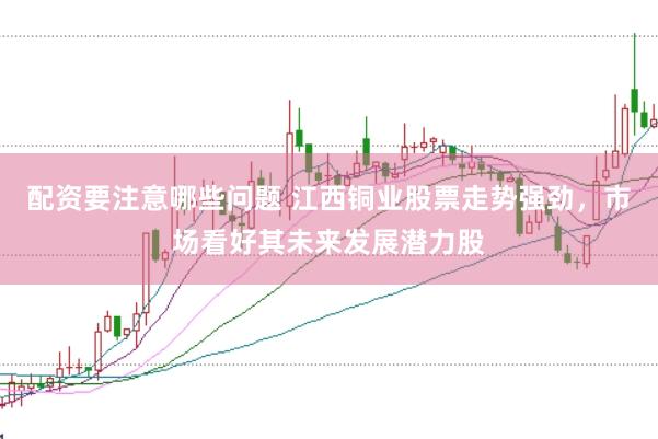 配资要注意哪些问题 江西铜业股票走势强劲，市场看好其未来发展潜力股