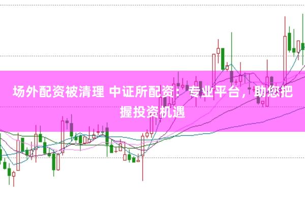 场外配资被清理 中证所配资：专业平台，助您把握投资机遇