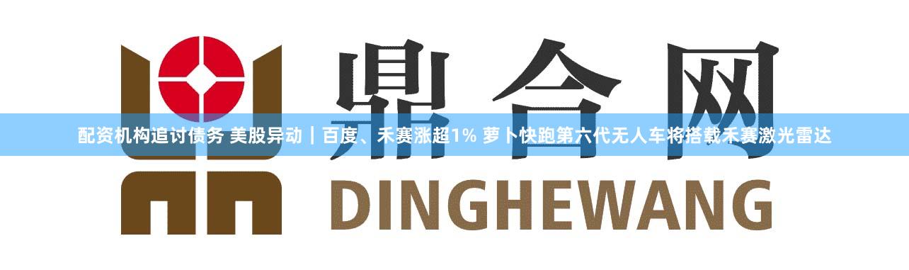 配资机构追讨债务 美股异动｜百度、禾赛涨超1% 萝卜快跑第六代无人车将搭载禾赛激光雷达