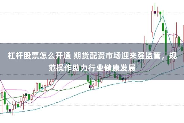 杠杆股票怎么开通 期货配资市场迎来强监管，规范操作助力行业健康发展