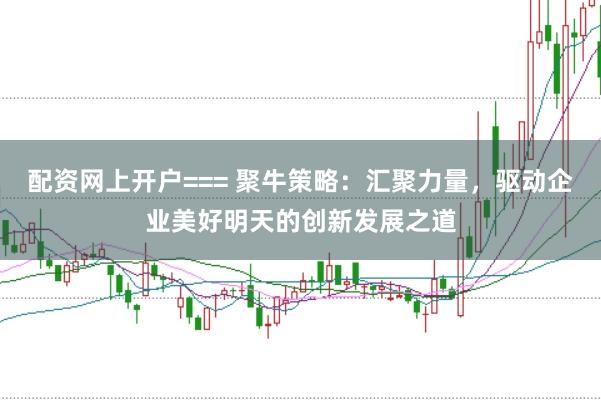 配资网上开户=== 聚牛策略：汇聚力量，驱动企业美好明天的创新发展之道