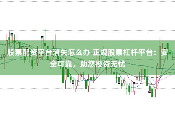 股票配资平台消失怎么办 正规股票杠杆平台：安全可靠，助您投资无忧