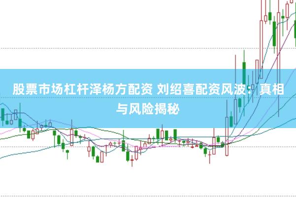 股票市场杠杆泽杨方配资 刘绍喜配资风波：真相与风险揭秘